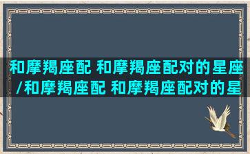 和摩羯座配 和摩羯座配对的星座/和摩羯座配 和摩羯座配对的星座-我的网站